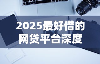 2025最好借的网贷平台深度测评：这几家下款快、门槛低