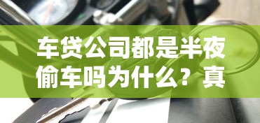 车贷公司都是半夜偷车吗为什么？真相揭秘贷款纠纷处理流程