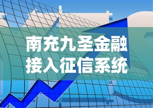 南充九圣金融接入征信系统，贷款审核更透明！