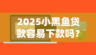 2025小黑鱼贷款容易下款吗？这几个细节可能被忽略