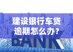 建设银行车贷逾期怎么办？这3招教你避免更大损失！