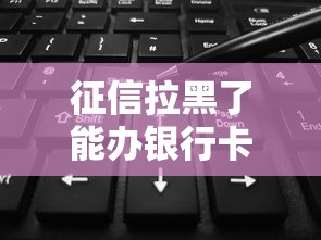征信拉黑了能办银行卡吗？实测3种方法可破解难题