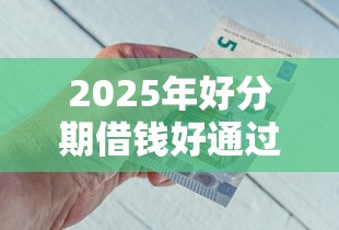 2025年好分期借钱好通过吗：试试这五个可以借钱的平台