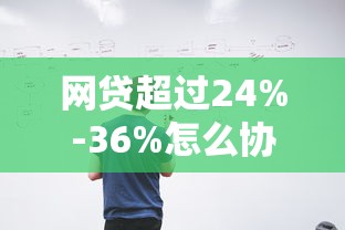 网贷超过24%-36%怎么协商 手把手教你降息技巧