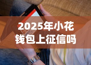 2025年小花钱包上征信吗：看看这5个18岁必下款的网贷app