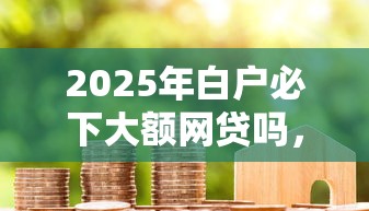 2025年白户必下大额网贷吗，公布五个芝麻借款实时到账速借口子