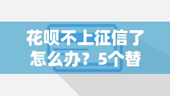 花呗不上征信了怎么办？5个替代方案实测有效