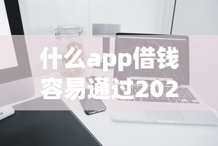 什么app借钱容易通过2025？这5款产品审核快、额度高