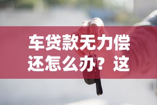 车贷款无力偿还怎么办？这5招帮你化解还款难题