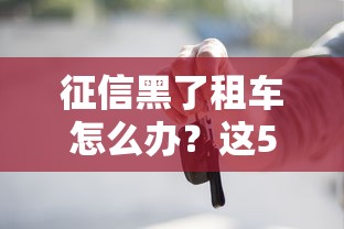 征信黑了租车怎么办？这5个方法帮你顺利提车