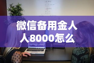 微信备用金人人8000怎么开通？手把手教你快速到账
