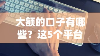 大额的口子有哪些？这5个平台靠谱吗？实测对比帮你避坑！