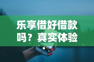 乐享借好借款吗？真实体验评测+平台对比解析