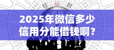 2025年微信多少信用分能借钱啊？公布五个平台贷款一定下得来