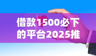 借款1500必下的平台2025推荐：这几个渠道审核快、门槛低！