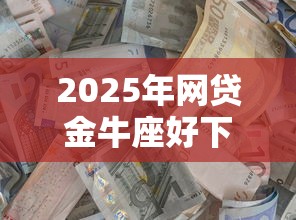 2025年网贷金牛座好下款不：整理5个最新能下来钱的口子