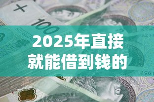 2025年直接就能借到钱的平台：试试这五个2025高炮口子秒下款免审核