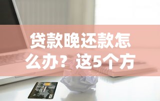 贷款晚还款怎么办？这5个方法帮你避免信用危机