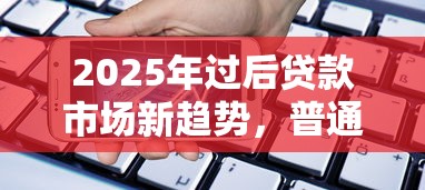 2025年过后贷款市场新趋势，普通人如何选对产品？