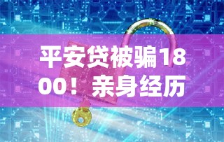 平安贷被骗1800！亲身经历揭露贷款陷阱，这些细节要警惕
