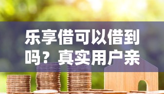 乐享借可以借到吗？真实用户亲测后总结3个关键点