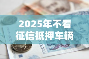 2025年不看征信抵押车辆贷款？试试这五个借钱平台不看综合评估的平台