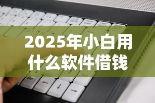 2025年小白用什么软件借钱好:整合5个贷款平台借钱容易 2025年小白用什么软件借钱好:整合5个贷款平台借钱容易
