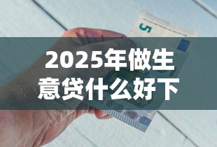 2025年做生意贷什么好下款啊,看看这五个1000至5000的小额贷款口子 2025年做生意贷什么好下款啊,看看这五个1000至5000的小额贷款口子