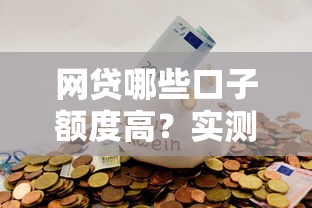 网贷哪些口子额度高？实测这几个平台额度给得最爽快