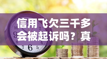 信用飞欠三千多会被起诉吗？真实情况解析+应对方法
