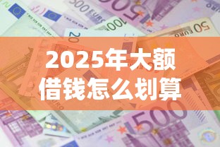 2025年大额借钱怎么划算，分享5个额度大容易通过的平台借款