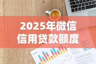 2025年微信信用贷款额度：整理5个大型贷款平台