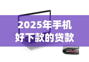 2025年手机好下款的贷款app，梳理5个黑户100%能下款的平台