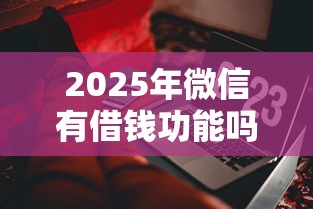 2025年微信有借钱功能吗？梳理五个什么叫网贷平台