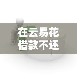 在云易花借款不还会怎么样？这几点后果你一定要知道