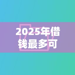 2025年借钱最多可以借多久还：公布5个口碑好的网贷平台