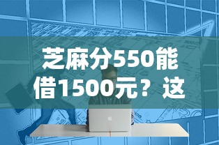 芝麻分550能借1500元?这几个平台审核快、门槛低! 芝麻分550能借1500元?这几个平台审核快、门槛低!