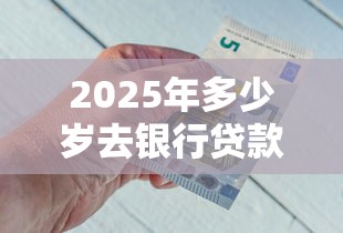 2025年多少岁去银行贷款好下款，看看这5个微信里可以借钱的平台