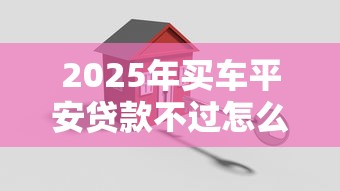 2025年买车平安贷款不过怎么办？公布5个十六岁贷款平台