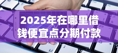 2025年在哪里借钱便宜点分期付款，整合五个手机号码贷款平台