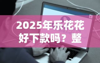 2025年乐花花好下款吗？整理五个容易下款的借钱平台