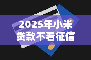 2025年小米贷款不看征信吗：罗列五个5000元无视一切必下款的口子