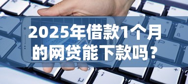 2025年借款1个月的网贷能下款吗？整合五个能下款的贷款平台