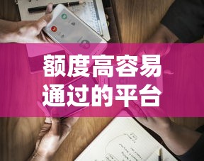 额度高容易通过的平台有哪些？实测5家靠谱渠道优缺点分析