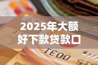 2025年大额好下款贷款口子：整合五个高炮无视风控逾期也下款的口子