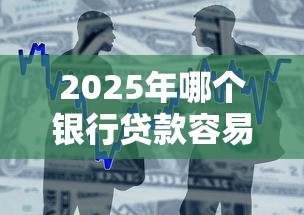 2025年哪个银行贷款容易下款呢？整合五个不看综合评分额度高下款快平台
