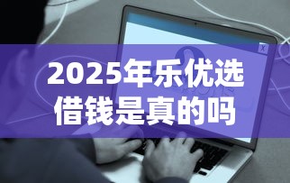2025年乐优选借钱是真的吗？公布五个平台好借钱
