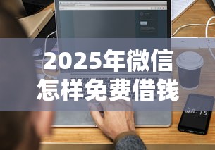 2025年微信怎样免费借钱给别人？梳理5个合法正规的网贷平台