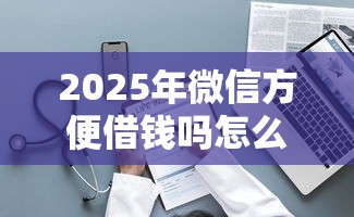 2025年微信方便借钱吗怎么借的:整理5个平台最容易贷款 2025年微信方便借钱吗怎么借的:整理5个平台最容易贷款