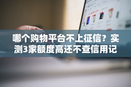 哪个购物平台不上征信？实测3家额度高还不查信用记录的平台